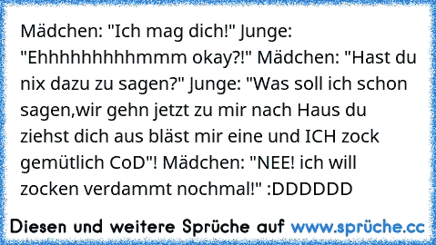 Mädchen: "Ich mag dich!" Junge: "Ehhhhhhhhhmmm okay?!" Mädchen: "Hast du nix dazu zu sagen?" Junge: "Was soll ich schon sagen,wir gehn jetzt zu mir nach Haus du ziehst dich aus bläst mir eine und ICH zock gemütlich CoD"! Mädchen: "NEE! ich will zocken verdammt nochmal!" :DDDDDD