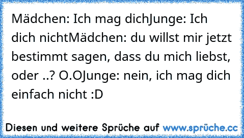 Mädchen: Ich mag dich
Junge: Ich dich nicht
Mädchen: du willst mir jetzt bestimmt sagen, dass du mich liebst, oder ..? O.O
Junge: nein, ich mag dich einfach nicht :D