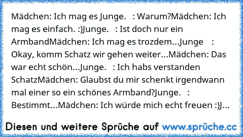 Mädchen: Ich mag es ♥
Junge.   : Warum?
Mädchen: Ich mag es einfach. :)
Junge.   : Ist doch nur ein Armband
Mädchen: Ich mag es trozdem...
Junge    : Okay, komm Schatz wir gehen weiter...
Mädchen: Das war echt schön...
Junge.   : Ich habs verstanden Schatz
Mädchen: Glaubst du mir schenkt irgendwann mal einer so ein schönes Armband?
Junge.   : Bestimmt...
Mädchen: Ich würde mich echt freuen :)
Jung...