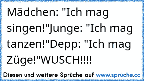 Mädchen: "Ich mag singen!"
Junge: "Ich mag tanzen!"
Depp: "Ich mag Züge!"
WUSCH!!!!