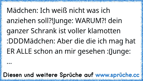 Mädchen: Ich weiß nicht was ich anziehen soll?!
Junge: WARUM?! dein ganzer Schrank ist voller klamotten :DDD
Mädchen: Aber die die ich mag hat ER ALLE schon an mir gesehen :(
Junge: ...