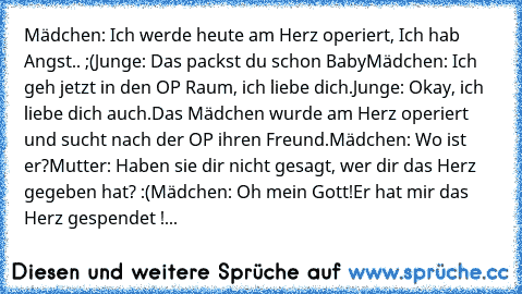 Mädchen: Ich werde heute am Herz operiert, Ich hab Angst.. ;(
Junge: Das packst du﻿ schon Baby
Mädchen: Ich geh jetzt in den OP Raum, ich liebe dich.
Junge: Okay, ich liebe dich auch.
Das Mädchen wurde am Herz operiert und sucht nach der OP ihren Freund.
Mädchen: Wo ist er?
Mutter: Haben sie dir nicht gesagt, wer dir das Herz gegeben hat? :(
Mädchen: Oh mein Gott!Er hat mir das Herz gespendet ! :o...