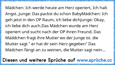 Mädchen: Ich werde heute am Herz operiert, Ich hab Angst..
Junge: Das packst du schon Baby
Mädchen: Ich geh jetzt in den OP Raum,﻿ ich liebe dich
Junge: Okay, ich liebe dich auch.
Das Mädchen wurde am Herz operiert und sucht nach der OP ihren Freund. Das Mäddchen fragt ihre Mutter wo der Junge ist. die Mutter sagt " er hat dir sein Herz gegeben" Das Mädchen fängt an zu weinen, die Mutter sagt nein...