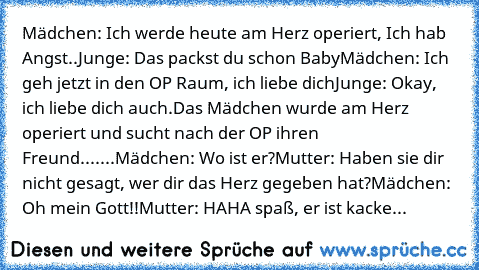 Mädchen: Ich werde heute am Herz operiert, Ich hab Angst..
Junge: Das packst du schon Baby
Mädchen: Ich geh jetzt in den OP Raum, ich liebe dich
Junge: Okay, ich liebe dich auch.
Das Mädchen wurde am Herz operiert und sucht nach der OP ihren Freund.
......Mädchen: Wo ist er?
Mutter: Haben sie dir nicht gesagt, wer dir das Herz gegeben hat?
Mädchen: Oh mein Gott!!
Mutter: HAHA spaß, er ist kacke...