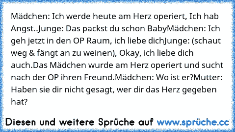 Mädchen: Ich werde heute am Herz operiert, Ich hab Angst..
Junge: Das packst du schon Baby
Mädchen: Ich geh jetzt in den OP Raum, ich liebe dich
Junge: (schaut weg & fängt an zu weinen), Okay, ich liebe dich auch.
Das Mädchen wurde am Herz operiert und sucht nach der OP ihren Freund.
Mädchen: Wo ist er?
Mutter: Haben sie dir nicht gesagt, wer dir das Herz gegeben hat?
♥