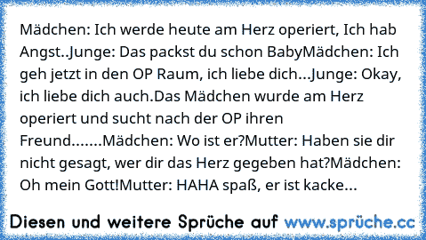 Mädchen: Ich werde heute am Herz operiert, Ich hab Angst..
Junge: Das packst du schon Baby
Mädchen: Ich geh jetzt in den OP Raum, ich liebe dich
...
Junge: Okay, ich liebe dich auch.
Das Mädchen wurde am Herz operiert und sucht nach der OP ihren Freund.
......Mädchen: Wo ist er?
Mutter: Haben sie dir nicht gesagt, wer dir das Herz gegeben hat?
Mädchen: Oh mein Gott!
Mutter: HAHA spaß, er ist kacke...