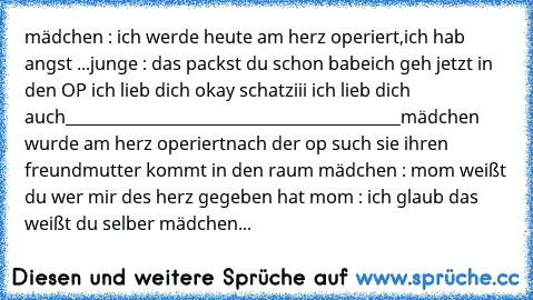 mädchen : ich werde heute am herz operiert,ich hab angst ...
junge : das packst du schon babe
ich geh jetzt in den OP ich lieb dich ♥
okay schatziii ich lieb dich auch
___________________________________________
mädchen wurde am herz operiert
nach der op such sie ihren freund
mutter kommt in den raum 
mädchen : mom weißt du wer mir des herz gegeben hat 
mom : ich glaub das weißt du selber 
mädc...