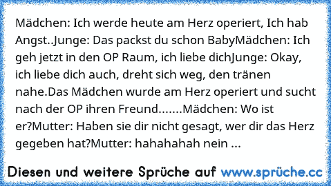 Mädchen: Ich werde heute am Herz operiert,﻿ Ich hab Angst..
Junge: Das packst du schon Baby
Mädchen: Ich geh jetzt in den OP Raum, ich liebe dich
Junge: Okay, ich liebe dich auch, dreht sich weg, den tränen nahe.
Das Mädchen wurde am Herz operiert und sucht nach﻿ der OP ihren Freund.
......Mädchen: Wo ist er?
Mutter: Haben sie dir nicht gesagt, wer dir das Herz gegeben hat?
Mutter: hahahahah ne...