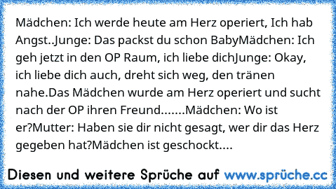 Mädchen: Ich werde heute am Herz operiert,﻿ Ich hab Angst..
Junge: Das packst du schon Baby
Mädchen: Ich geh jetzt in den OP Raum, ich liebe dich
Junge: Okay, ich liebe dich auch, dreht sich weg, den tränen nahe.
Das Mädchen wurde am Herz operiert und sucht nach﻿ der OP ihren Freund.
......Mädchen: Wo ist er?
Mutter: Haben sie dir nicht gesagt, wer dir das Herz gegeben hat?
Mädchen ist geschock...