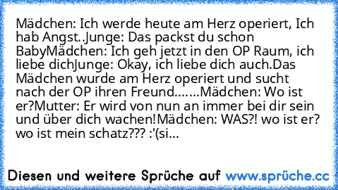 Mädchen: Ich﻿ werde heute am Herz operiert, Ich hab Angst..
Junge: Das packst du schon Baby
Mädchen: Ich geh jetzt in den OP Raum, ich liebe dich
Junge: Okay, ich liebe dich auch.
Das Mädchen wurde am Herz operiert und sucht nach der OP ihren Freund.
......Mädchen: Wo ist﻿ er?
Mutter: Er wird von nun an immer bei dir sein und über dich wachen!
Mädchen: WAS?! wo ist er? wo ist mein schatz??? :'(...