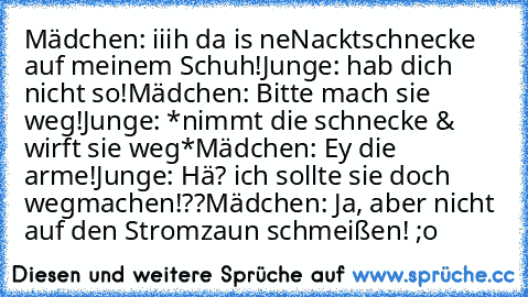 Mädchen: iiih da is neNacktschnecke auf meinem Schuh!
Junge: hab dich nicht so!
Mädchen: Bitte mach sie weg!
Junge: *nimmt die schnecke & wirft sie weg*
Mädchen: Ey die arme!
Junge: Hä? ich sollte sie doch wegmachen!??
Mädchen: Ja, aber nicht auf den Stromzaun schmeißen! ;o