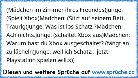 (Mädchen im Zimmer ihres Freundes)
Junge: (Spielt Xbox)
Mädchen: (Sitzt auf seinem Bett. Traurig)
Junge: Was ist los Schatz ?
Mädchen: Ach nichts.
Junge: (schaltet Xbox aus)
Mädchen: Warum hast du Xbox ausgeschaltet? (fängt an zu lächeln)
Junge: weil ich Schatz..  jetzt Playstation spielen will.
x))