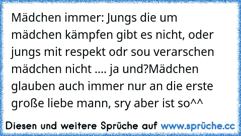 Mädchen immer: Jungs die um mädchen kämpfen gibt es nicht, oder jungs mit respekt odr sou verarschen mädchen nicht .... ja und?
Mädchen glauben auch immer nur an die erste große liebe mann, sry aber ist so^^