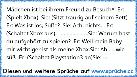 Mädchen ist bei ihrem Freund zu Besuch*  Er: (Spielt Xbox)  Sie: (Sitzt traurig auf seinem Bett)  Er: Was ist los, Süße?  Sie: Ach, nichts... Er: (Schaltet Xbox aus)  .....................Sie: Warum hast du aufgehört zu spielen?  Er: Weil mein Baby mir wichtiger ist als meine Xbox.
Sie: Ah......wie süß -
Er: (Schaltet Playstation3 an)
Sie: -.-