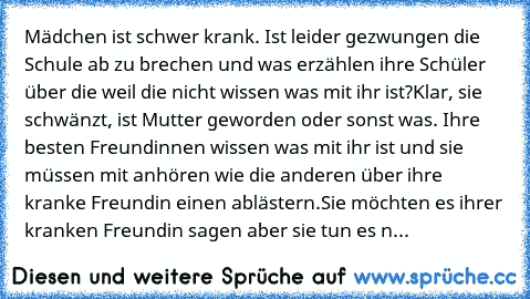 Mädchen ist schwer krank. Ist leider gezwungen die Schule ab zu brechen und was erzählen ihre Schüler über die weil die nicht wissen was mit ihr ist?
Klar, sie schwänzt, ist Mutter geworden oder sonst was. Ihre besten Freundinnen wissen was mit ihr ist und sie müssen mit anhören wie die anderen über ihre kranke Freundin einen ablästern.
Sie möchten es ihrer kranken Freundin sagen aber sie tun e...