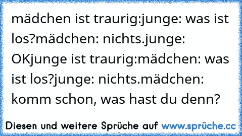 mädchen ist traurig:
junge: was ist los?
mädchen: nichts.
junge: OK
junge ist traurig:
mädchen: was ist los?
junge: nichts.
mädchen: komm schon, was hast du denn?