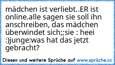 mädchen ist verliebt..
ER ist online.
alle sagen sie soll ihn anschreiben, das mädchen überwindet sich;;
sie : heei :)
junge:
was hat das jetzt gebracht?