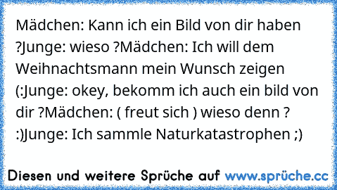 Mädchen: Kann ich ein Bild von dir haben ?
Junge: wieso ?
Mädchen: Ich will dem Weihnachtsmann mein Wunsch zeigen ♥ (:
Junge: okey, bekomm ich auch ein bild von dir ?
Mädchen: ( freut sich ) wieso denn ? :)
Junge: Ich sammle Naturkatastrophen ;)