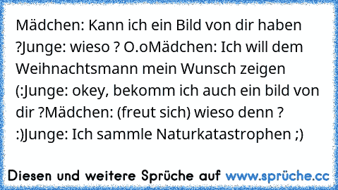 Mädchen: Kann ich ein Bild von dir haben ?
Junge: wieso ? O.o
Mädchen: Ich will dem Weihnachtsmann mein Wunsch zeigen ♥ (:
Junge: okey, bekomm ich auch ein bild von dir ?
Mädchen: (freut sich) wieso denn ? :)
Junge: Ich sammle Naturkatastrophen ;)