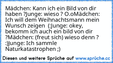 Mädchen: Kann ich ein Bild von dir haben ?
Junge: wieso ? O.o
Mädchen: Ich will dem Weihnachtsmann mein Wunsch zeigen ♥ (:
Junge: okey, bekomm ich auch ein bild von dir ?
Mädchen: (freut sich) wieso denn ? :)
Junge: Ich sammle Naturkatastrophen ;)