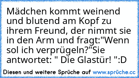 Mädchen kommt weinend und blutend am Kopf zu ihrem Freund, der nimmt sie in den Arm und fragt:
"Wenn sol ich verprügeln?"
Sie antwortet: " Die Glastür! "
:D