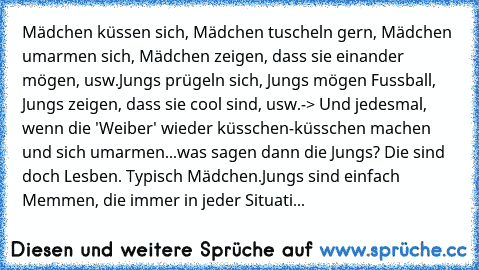 Mädchen küssen sich, Mädchen tuscheln gern, Mädchen umarmen sich, Mädchen zeigen, dass sie einander mögen, usw.
Jungs prügeln sich, Jungs mögen Fussball, Jungs zeigen, dass sie cool sind, usw.
-> Und jedesmal, wenn die 'Weiber' wieder küsschen-küsschen machen und sich umarmen...was sagen dann die Jungs? Die sind doch Lesben. Typisch Mädchen.
Jungs sind einfach Memmen, die immer in jeder Situation ...