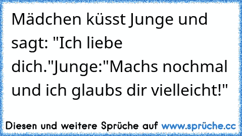 Mädchen küsst Junge und sagt: "Ich liebe dich."
Junge:"Machs nochmal und ich glaubs dir vielleicht!"