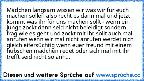 Mädchen langsam wissen wir was wir für euch machen sollen also recht es dann mal und jetzt kommt was ihr für uns machen sollt 
- wenn ein junge zockt dann seid nicht beleidigt sondern frag wie es geht und zockt mit 
ihr sollt auch mal anrufen wenn wir mal nicht anrufen 
werdet nich gleich eifersüchtig wenn euer freund mit einem hübschen mädchen redet oder sich mal mit ihr trefft 
seid nicht so ...