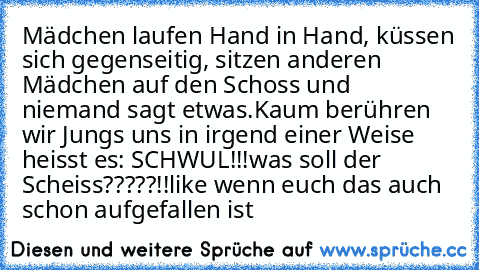 Mädchen laufen Hand in Hand, küssen sich gegenseitig, sitzen anderen Mädchen auf den Schoss und niemand sagt etwas.
Kaum berühren wir Jungs uns in irgend einer Weise heisst es: SCHWUL!!!
was soll der Scheiss?????!!
like wenn euch das auch schon aufgefallen ist