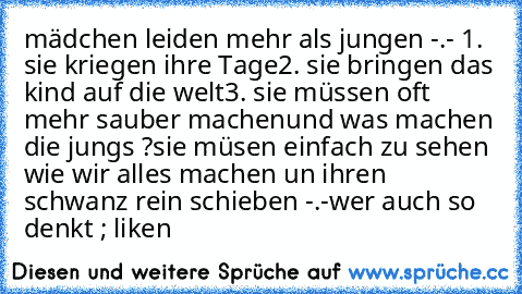 mädchen leiden mehr als jungen -.-
 1. sie kriegen ihre Tage
2. sie bringen das kind auf die welt
3. sie müssen oft mehr sauber machen
und was machen die jungs ?
sie müsen einfach zu sehen wie wir alles machen un ihren schwanz rein schieben -.-
wer auch so denkt ; liken