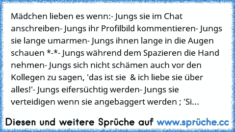 Mädchen lieben es wenn:
- Jungs sie im Chat anschreiben
- Jungs ihr Profilbild kommentieren
- Jungs sie lange umarmen
- Jungs ihnen lange in die Augen schauen *-*
- Jungs während dem Spazieren die Hand nehmen
- Jungs sich nicht schämen auch vor den Kollegen zu sagen, 'das ist sie ♥ & ich liebe sie über alles!'
- Jungs eifersüchtig werden
- Jungs sie verteidigen wenn sie angebaggert werden ; 'Sie i...