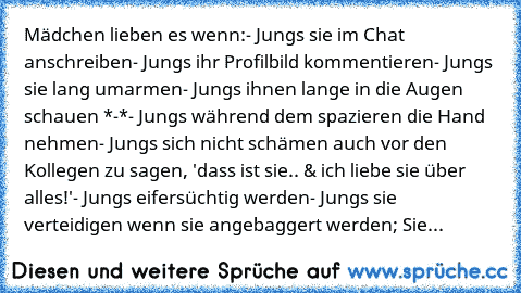 Mädchen lieben es wenn:
- Jungs sie im Chat anschreiben
- Jungs ihr Profilbild kommentieren
- Jungs sie lang umarmen
- Jungs ihnen lange in die Augen schauen *-*
- Jungs während dem spazieren die Hand nehmen
- Jungs sich nicht schämen auch vor den Kollegen zu sagen, 'dass ist sie..♥ & ich liebe sie über alles!'
- Jungs eifersüchtig werden
- Jungs sie verteidigen wenn sie angebaggert werden; Sie...