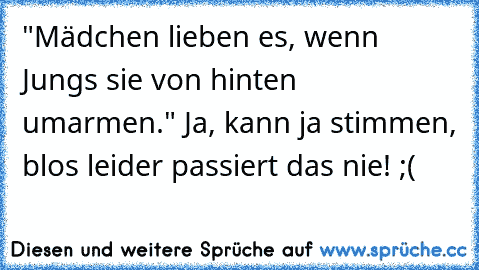 "Mädchen lieben es, wenn Jungs sie von hinten umarmen." Ja, kann ja stimmen, blos leider passiert das nie! ;(