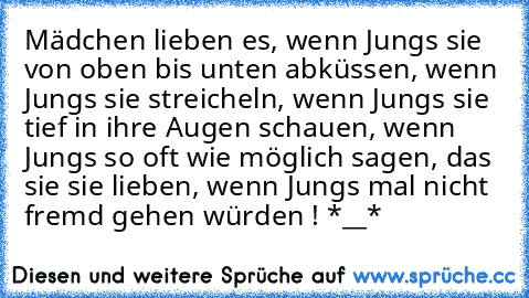 Mädchen lieben es, wenn Jungs sie von oben bis unten abküssen, wenn Jungs sie streicheln, wenn Jungs sie tief in ihre Augen schauen, wenn Jungs so oft wie möglich sagen, das sie sie lieben, wenn Jungs mal nicht fremd gehen würden ! *__*