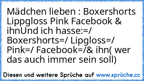 Mädchen lieben :
♥ Boxershorts
♥ Lippgloss
♥ Pink
♥ Facebook
♥ & ihn
Und ich hasse:
=/ Boxershorts
=/ Lipgloss
=/ Pink
=/ Facebook
=/& ihn( wer das auch immer sein soll)