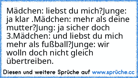 Mädchen: liebst du mich?
Junge: ja klar ♥.
Mädchen: mehr als deine mutter?
Jung: ja sicher doch ♥3.
Mädchen: und liebst du mich mehr als fußball?
Junge: wir wolln doch nicht gleich übertreiben.