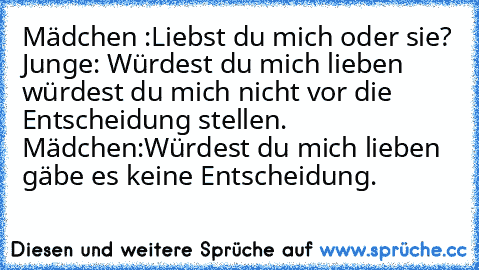 Mädchen :Liebst du mich oder sie? Junge: Würdest du mich lieben würdest du mich nicht vor die Entscheidung stellen. Mädchen:Würdest du mich lieben gäbe es keine Entscheidung.