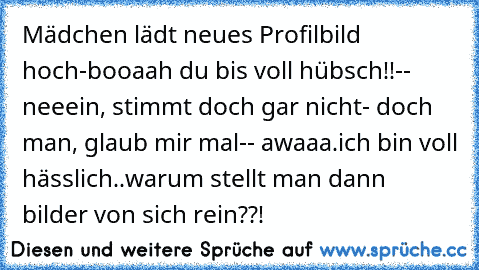 Mädchen lädt neues Profilbild hoch
-booaah du bis voll hübsch!!
-- neeein, stimmt doch gar nicht
- doch man, glaub mir mal
-- awaaa.ich bin voll hässlich
..warum stellt man dann bilder von sich rein??!