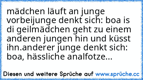 mädchen läuft an junge vorbei
junge denkt sich: boa is di geil
mädchen geht zu einem anderen jungen hin und küsst ihn.
anderer junge denkt sich: boa, hässliche analfotze...