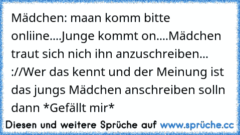 Mädchen: maan komm bitte onliine....
Junge kommt on....
Mädchen traut sich nich ihn anzuschreiben... ://
Wer das kennt und der Meinung ist das jungs Mädchen anschreiben solln dann *Gefällt mir*