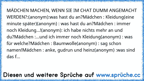 MÄDCHEN MACHEN, WENN SIE IM CHAT DUMM ANGEMACHT WERDEN?:
(anonym):was hast du an?
Mädchen : Kleidung
(eine minute später)
(anonym) : was hast du an?
Mädchen : immer noch Kleidung...!
(anonym): ich habe nichts mehr an und du?
Mädchen :...und ich immer noch Kleidung
(anonym) : was für welche?
Mädchen : Baumwolle
(anonym) : sag schon namen!
Mädchen : anke, gudrun und heinz
(anonym) :was sind das f...