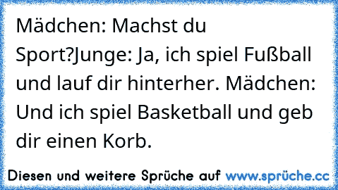 Mädchen: Machst du Sport?
Junge: Ja, ich spiel Fußball und lauf dir hinterher. ♥
Mädchen: Und ich spiel Basketball und geb dir einen Korb.