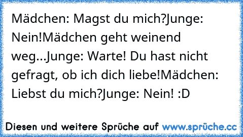 Mädchen: Magst du mich?
Junge: Nein!
Mädchen geht weinend weg...
Junge: Warte! Du hast nicht gefragt, ob ich dich liebe!
Mädchen: Liebst du mich?
Junge: Nein! :D