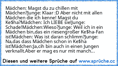 Mädchen: Magst du zu chillen mit Mädchen?
Junge: Klaar :D Aber nicht mit allen Mädchen die ich kenne! Magst du Ke$ha?
Mädchen: Ich LIEBE sie!
Junge: Schade!
Mädchen:Wieso?
Junge: Weil ich in ein Mädchen bin,das ein riesengroßer Ke$ha-Fan ist!
Mädchen: Was ist daran schlimm?
Junge: Na,das dass Mädchen schon in Ke$ha ist!
Mädchen:Ja,cih bin auch in einen Jungen verknallt.Aber er mag es nur mit ma...