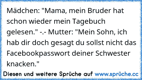 Mädchen: "Mama, mein Bruder hat schon wieder mein Tagebuch gelesen." -.-
 Mutter: "Mein Sohn, ich hab dir doch gesagt du sollst nicht das Facebookpasswort deiner Schwester knacken."