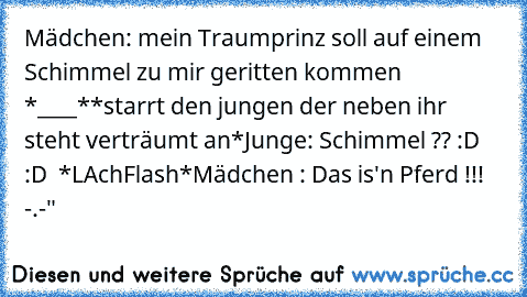 Mädchen: mein Traumprinz soll auf einem Schimmel zu mir geritten kommen *____*
*starrt den jungen der neben ihr steht verträumt an*
Junge: Schimmel ?? :D :D  *LAchFlash*
Mädchen : Das is'n Pferd !!! -.-"