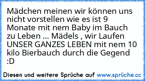 Mädchen meinen wir können uns nicht vorstellen wie es ist 9 Monate mit nem Baby im Bauch zu Leben ... Mädels , wir Laufen UNSER GANZES LEBEN mit nem 10 kilo Bierbauch durch die Gegend :D