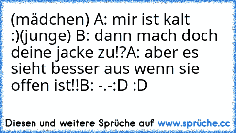 (mädchen) A: mir ist kalt :)
(junge) B: dann mach doch deine jacke zu!?
A: aber es sieht besser aus wenn sie offen ist!!
B: -.-
:D :D