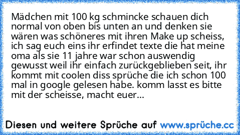 Mädchen mit 100 kg schmincke schauen dich normal von oben bis unten an und denken sie wären was schöneres mit ihren Make up scheiss, ich sag euch eins ihr erfindet texte die hat meine oma als sie 11 jahre war schon auswendig gewusst weil ihr einfach zurückgeblieben seit, ihr kommt mit coolen diss sprüche die ich schon 100 mal in google gelesen habe. komm lasst es bitte mit der scheisse, macht e...