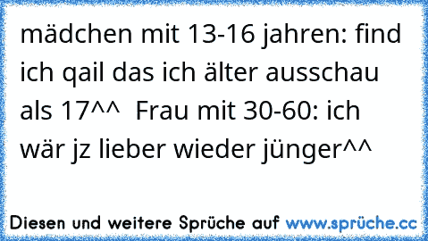 mädchen mit 13-16 jahren: find ich qail das ich älter ausschau als 17^^  Frau mit 30-60: ich wär jz lieber wieder jünger^^